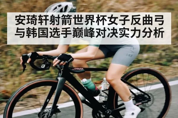 安琦轩射箭世界杯女子反曲弓与韩国选手巅峰对决实力分析